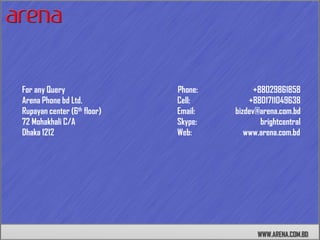 For any Query                Phone:         +88029861858
Arena Phone bd Ltd.          Cell:        +8801711049638
Rupayan center (6th floor)   Email:   bizdev@arena.com.bd
72 Mohakhali C/A             Skype:           brightcentral
Dhaka 1212                   Web:        www.arena.com.bd




                                             WWW.ARENA.COM.BD
 
