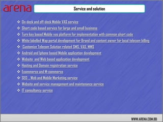 Service and solution

 On-deck and off-deck Mobile VAS service
 Short code based service for large and small business
 Turn key based Mobile vas platform for implementation with common short code
 White labelled Wap portal development for Brand and content owner for local telecom billing
 Customize Telecom Solution related SMS, VAS, MMS
 Android and Iphone based Mobile application development
 Website and Web based application development
 Hosting and Domain registration service
 Ecommerce and M-commerce
 SEO , Web and Mobile Marketing service
 Website and service management and maintenance service
 IT consultancy service




                                                                                WWW.ARENA.COM.BD
 
