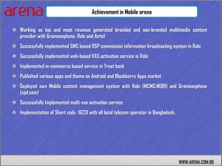 Achievement in Mobile arena

 Working as top and most revenue generated branded and non-branded multimedia content
  provider with Grameenphone, Robi and Airtel
 Successfully implemented SMS based RSP commission information broadcasting system in Robi
 Successfully implemented web-based VAS activation service in Robi
 Implemented m-commerce based service in Trust bank
 Published various apps and theme on Android and Blackberry Apps market
 Deployed own Mobile content management system with Robi (MCMS.MOBI) and Grameenphone
  (vjel.com)
 Successfully Implemented multi-vas activation service
 Implementation of Short code 16231 with all local telecom operator in Bangladesh.




                                                                                      WWW.ARENA.COM.BD
 