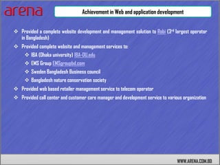 Achievement in Web and application development


 Provided a complete website development and management solution to Robi (3rd largest operator
  in Bangladesh)
 Provided complete website and management services to:
      IBA (Dhaka university) IBA-DU.edu
      EMS Group EMSgroupbd.com
      Sweden Bangladesh Business council
      Bangladesh nature conservation society
 Provided web based retailer management service to telecom operator
 Provided call center and customer care manager and development service to various organization




                                                                                 WWW.ARENA.COM.BD
 