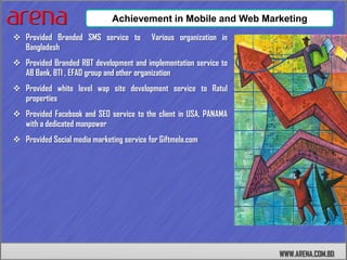 Achievement in Mobile and Web Marketing
 Provided Branded SMS service to          Various organization in
  Bangladesh
 Provided Branded RBT development and implementation service to
  AB Bank, BTI , EFAD group and other organization
 Provided white level wap site development service to Ratul
  properties
 Provided Facebook and SEO service to the client in USA, PANAMA
  with a dedicated manpower
 Provided Social media marketing service for Giftmela.com




                                                                     WWW.ARENA.COM.BD
 