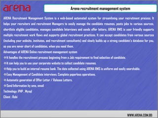 Arena recruitment management system

ARENA Recruitment Management System is a web-based automated system for streamlining your recruitment process. It
helps your recruiters and recruitment Managers to easily manage the candidate resumes, posts jobs to various sources,
shortlists eligible candidates, manages candidate Interviews and sends offer letters. ARENA RMS is user friendly supports
multiple recruitment work flows and supports global recruitment practices. It can accept candidates from various sources
(including your website, institutes, and recruitment consultants) and slowly builds up a strong candidate’s database for you,
so you are never short of candidates, when you need them.
Advantages of ARENA Online recruitment management system
It handles the recruitment process beginning from a Job requirement to final selection of candidate.
It can help you to use your corporate website to collect candidate resumes.
Help you to build an internal resume bank. The data collected using ARENA RMS is uniform and easily searchable.
Easy Management of Candidate interviews. Complete paperless operations.
Automatic generation of Offer Letter / Release Letters.
Send Information by sms, email
Technology :PHP , Mysql
Client : Robi




                                                                                                        WWW.ARENA.COM.BD
 