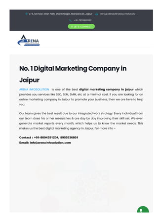 C-5, 1st Floor, Kiran Path, Shanti Nagar, Mansarovar, Jaipur  INFO@ARENAINFOSOLUTION.COM
 +91-7976881852
 LET'S CONNECT
No.1DigitalMarketingCompanyin
Jaipur
ARENA INFOSOLUTION is one of the best digital marketing company in jaipur which
provides you services like SEO, SEM, SMM, etc at a minimal cost. If you are looking for an
online marketing company in Jaipur to promote your business, then we are here to help
you.
Our team gives the best result due to our integrated work strategy. Every individual from
our team does his or her researches & are day by day improving their skill set. We even
generate market reports every month, which helps us to know the market needs. This
makes us the best digital marketing agency in Jaipur. For more info –
Contact : +91­8094351234, 8955536801
Email: info@arenainfosolution.com
 