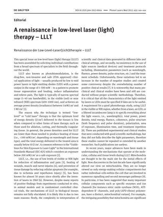 DOI 10.1515/plm-2012-0044      Photon Lasers Med 2012; x(x): xxx–xxx
Editorial
A renaissance in low-level laser (light)
therapy – LLLT
Renaissance der Low-Level-Laser(Licht)therapie – LLLT
This special issue on low-level laser (light) therapy (LLLT)
has been assembled by soliciting individual contributions
from a broad spectrum of specialists in the field through-
out the world.
LLLT also known as photobiomodulation, is the
drug-free, non-invasive and safe (FDA approved) clini-
cal application of light – usually produced by low to mid
power lasers or light emitting diodes (LED) with a power
output in the range of 1–500 mW – to a patient to promote
tissue regeneration and healing, reduce inflammation
and relieve pain. The light is typically of narrow spectral
range (1–40 nm bandwidth), in the visible (red) or near
infrared (NIR) spectrum (600–1000 nm), and achieves an
average power density (irradiance) between 1 mW/cm2
and
5 W/cm2
[1].
The reason why the technique is termed “low-
level” or “cold laser” therapy is that the optimum level
of energy density (J/cm2
) delivered to the tissues is low
when compared to other forms of laser therapy such as
those used for ablation, cutting, and thermally coagulat-
ing tissue. In general, the power densities used for LLLT
are lower than those needed to produce heating of tissue
(i.e., <100 mW/cm2
, depending on wavelength and tissue
type), and the total energy delivered to the treated area is
usually below 10 J/cm2
. A common reference is the “Guide-
lines for Skin Exposure to Laser Light” in the International
Standards Manual (IEC-825) which considers an exposure
below 200 mW/cm2
as a safe exposure [2].
LLLT, i.e., the use of low levels of visible or NIR light
for reduction of inflammation and pain [3], healing of
wounds, muscle and nerve injuries [4], and prevention of
tissue damage by reducing cellular apoptosis (for example,
due to ischemia and reperfusion injury) [5], has been
known for almost 50 years since shortly after the inven-
tion of lasers in 1960 [6]. However, despite many reports
of positive findings from experiments conducted in vitro,
in animal models and in randomized controlled clini-
cal trials, the mechanisms of LLLT in biological tissues
remains not fully elucidated. It is likely this is due to two
main reasons: firstly, the complexity in interpretation of
scientific and clinical data generated in different labs and
clinical settings, and secondly, inconsistency in the use of
light sources (medical devices) and treatment protocols
including, illumination parameters (such as wavelength,
fluence, power density, pulse structure, etc.) and the treat-
ment schedule. Unfortunately, these variations led to an
increase in the number of negative studies and created
some controversy despite the overwhelming number of
positive clinical results [7]. It is noteworthy that many pre-
clinical and clinical studies have been and still are con-
ducted without proper scientific methodology. Therefore,
it is critical that all the characteristics of the light emitted
by lasers or LEDs must be specified if data are to be useful.
A requirement for a good phototherapy study, using LLLT
in the visible or NIR region, whether from a laser, an LED, or
a filtered incandescent lamp is to specify everything about
the light source, i.e., wavelength(s), total power, power
density, total energy, fluence, coherence, pulse structure
(both frequency and pulse duration), polarization, area
of exposure, illumination time, and treatment repetition
[8]. There are published experimental and clinical studies
that were conducted with good scientific methodology, but
they did not fully describe the light parameters, therefore
these studies cannot be repeated or extended by another
researcher. Such publications are useless.
In recent years, major advances have been made in
understanding the mechanisms that operate at the mole-
cular, cellular and tissue levels during LLLT. Mitochondria
are thought to be the main site for the initial effects of
light. New discoveries in the last decade have significantly
altered our view on mitochondria. They are no longer
viewed as only energy-making cellular compartments but
rather individual cells-within-the-cell that are involved in
numerous signalling and second messenger pathways [9].
In particular, it has been suggested that many important
cellular components such as specific enzymes and ion
channels [for instance nitric oxide synthase (NOS), ATP-
dependent K+
channels, and poly-(APD-ribose) polymer-
ase, have a distinct, mitochondrial variant]. For example,
the intriguing possibility that mitochondria are significant
 