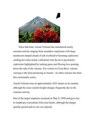Since that time, Arenal Volcano has maintained nearly
constant activity ranging from soundless explosions with large
mushroom-shaped clouds of ash overhead to booming explosions
sending hot rocks nearly a kilometer into the air to pyroclastic
explosions highlighted by rushing gases and flowing lava pouring
down the side of the volcano. For visitors to Costa Rica, volcano
viewing is the most promising at Arenal – no other volcano has been
this consistently active.
Arenal Volcano rises to approximately 1633 meters at its summit,
although the exact summit height changes frequently due to the
volcanic activity.
One of the major eruptions occurred on May 8, 1998 and gave rise
to temporary evacuations from area hotels, although the danger
quickly passed and no one was injured.
 
