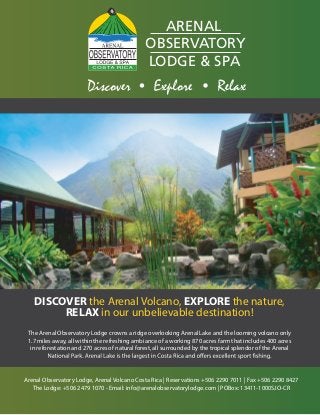 ACCO M O DAT IO N

ARENAL
OBSERVATORY
LODGE & SPA
-

-

DISCOVER the Arenal Volcano, EXPLORE the nature,
RELAX in our unbelievable destination!
The Arenal Observatory Lodge crowns a ridge overlooking Arenal Lake and the looming volcano only
1.7 miles away, all within the refreshing ambiance of a working 870 acres farm that includes 400 acres
in reforestation and 270 acres of natural forest, all surrounded by the tropical splendor of the Arenal

Arenal Observatory Lodge, Arenal Volcano Costa Rica | Reservations +506 2290 7011 | Fax +506 2290 8427
The Lodge: +506 2479 1070 - Email: info@arenalobservatorylodge.com | POBox: 13411-1000SJO-CR

 