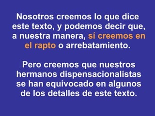 Nosotros creemos lo que dice  este texto, y podemos decir que, a nuestra manera,  sí creemos en el rapto  o arrebatamiento.  Pero creemos que nuestros hermanos dispensacionalistas se han equivocado en algunos de los detalles de este texto. 