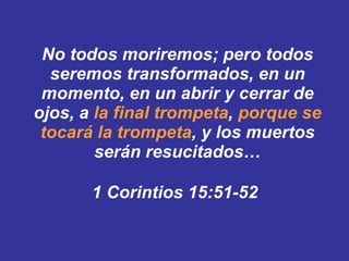 No todos moriremos; pero todos seremos transformados, ﻿  en un momento, en un abrir y cerrar de ojos, a  la final trompeta ,  porque se tocará la trompeta , y los muertos serán resucitados … 1 Corintios 15:51-52   