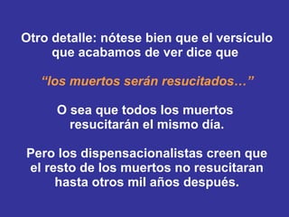 Otro detalle: nótese bien que el versículo que acabamos de ver dice que  “los muertos serán resucitados …” O sea que todos los muertos  resucitarán el mismo día. Pero los dispensacionalistas creen que el resto de los muertos no resucitaran hasta otros mil años después. 