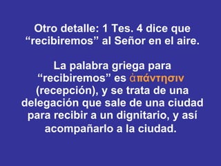 Otro detalle: 1 Tes. 4 dice que “recibiremos” al Señor en el aire. La palabra griega para “recibiremos” es  ἀπάντησιν   (recepción), y se trata de una delegación que sale de una ciudad para recibir a un dignitario, y así acompañarlo a la ciudad.   