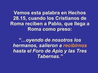 Vemos esta palabra en Hechos 28.15, cuando los Cristianos de Roma reciben a Pablo, que llega a Roma como preso: “… oyendo de nosotros los hermanos, salieron a  recibirnos  hasta el Foro de Apio y las Tres Tabernas.” 