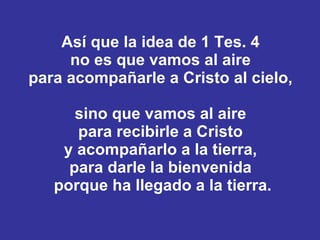 Así que la idea de 1 Tes. 4  no es que vamos al aire  para acompañarle a Cristo al cielo,  sino que vamos al aire  para recibirle a Cristo  y acompañarlo a la tierra,  para darle la bienvenida  porque ha llegado a la tierra. 
