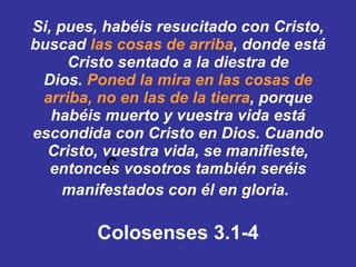  Si, pues, habéis resucitado con Cristo, buscad  las cosas de arriba , donde está Cristo sentado a la diestra de Dios. ﻿ ﻿ Poned la mira en las cosas de arriba, no en las de la tierra , ﻿ ﻿ porque habéis muerto y vuestra vida está escondida con Cristo en Dios. ﻿ ﻿ Cuando Cristo, vuestra vida, se manifieste, entonces vosotros también seréis manifestados con él en gloria.   Colosenses 3.1-4 