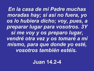 En la casa de mi Padre muchas moradas hay; si así no fuera, yo os lo hubiera dicho; voy, pues, a preparar lugar para vosotros. ﻿  3 ﻿ Y si me voy y os preparo lugar, vendré otra vez y os tomaré a mí mismo, para que donde yo esté, vosotros también estéis. ﻿  Juan 14.2-4 