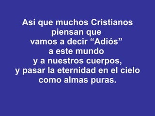 Así que muchos Cristianos piensan que  vamos a decir “Adiós”  a este mundo  y a nuestros cuerpos, y pasar la eternidad en el cielo como almas puras. 