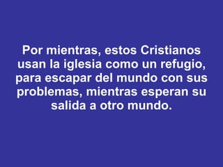 Por mientras, estos Cristianos usan la iglesia como un refugio, para escapar del mundo con sus problemas, mientras esperan su salida a otro mundo. 