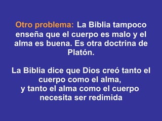 Otro problema:   La Biblia tampoco enseña que el cuerpo es malo y el alma es buena. Es otra doctrina de Platón. La Biblia dice que Dios creó tanto el cuerpo como el alma,  y tanto el alma como el cuerpo  necesita ser redimida 
