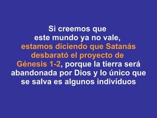 Si creemos que  este mundo ya no vale,  estamos diciendo que Satanás desbarató el proyecto de  Génesis 1-2 , porque la tierra será abandonada por Dios y lo único que se salva es algunos indivíduos 
