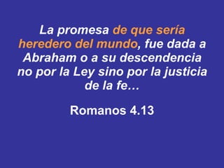 La promesa   de que sería heredero del mundo ,   fue dada a Abraham o a su descendencia no por la Ley sino por la justicia de la fe… Romanos 4.13 