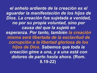 el anhelo ardiente de la creación es el aguardar la manifestación de los hijos de Dios. ﻿  La creación fue sujetada a vanidad, no por su propia voluntad, sino por causa del que la sujetó en esperanza. ﻿ ﻿ Por tanto, también  la creación misma será libertada de la esclavitud de corrupción a la libertad gloriosa de los hijos de Dios. ﻿   Sabemos que toda la creación gime a una, y a una está con dolores de parto hasta ahora.  (Rom. 8.19-22)   
