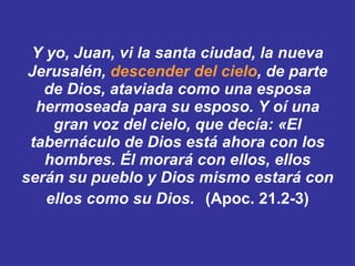  Y yo, Juan, vi la santa ciudad, la nueva Jerusalén,  descender del cielo , de parte de Dios, ataviada como una esposa hermoseada para su esposo. ﻿ ﻿ Y oí una gran voz del cielo, que decía: «El tabernáculo de Dios está ahora con los hombres. Él morará con ellos, ellos serán su pueblo y Dios mismo estará con ellos como su Dios.   (Apoc. 21.2-3) 