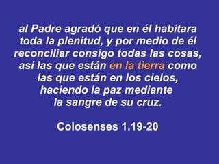 al Padre agradó que en él habitara toda la plenitud, y por medio de él reconciliar consigo todas las cosas, así las que están  en la tierra  como las que están en los cielos, haciendo la paz mediante  la sangre de su cruz. Colosenses 1.19-20 