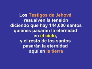 Los  Testigos de Jehová   resuelven la tensión diciendo que hay 144,000 santos quienes pasarán la eternidad  en  el cielo ,  y el resto de los santos  pasarán la eternidad  aquí en  la tierra 
