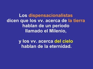 Los  dispensacionalistas  dicen que los vv. acerca de  la tierra   hablan de un período  llamado el Milenio,  y los vv. acerca  del cielo   hablan de la eternidad. 