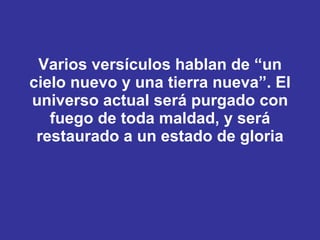 Varios versículos hablan de “ un cielo nuevo y una tierra nueva ”. El universo actual será purgado con fuego de toda maldad, y será restaurado a un estado de gloria 
