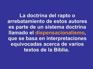 La doctrina del rapto o arrebatamiento de estos autores es parte de un sistema doctrina llamado el  dispensacionalismo , que se basa en interpretaciones equivocadas acerca de varios textos de la Biblia.  