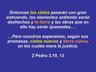 Entonces  los cielos  pasarán con gran estruendo, los elementos ardiendo serán deshechos y  la tierra  y las obras que en ella hay serán quemadas…. …Pero nosotros esperamos, según sus promesas,  cielos nuevos  y  tierra nueva , en los cuales mora la justicia. 2 Pedro 3.10, 13 