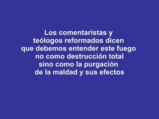 Los comentaristas y  teólogos reformados dicen  que debemos entender este fuego  no como destrucción total sino como la purgación  de la maldad y sus efectos 