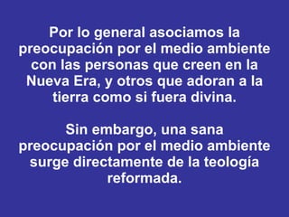 Por lo general asociamos la preocupación por el medio ambiente con las personas que creen en la Nueva Era, y otros que adoran a la tierra como si fuera divina. Sin embargo, una sana preocupación por el medio ambiente surge directamente de la teología reformada. 
