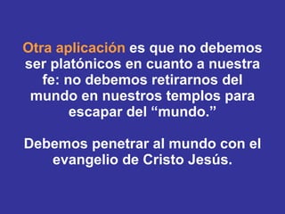 Otra aplicación  es que no debemos ser platónicos en cuanto a nuestra fe: no debemos retirarnos del mundo en nuestros templos para escapar del “mundo.” Debemos penetrar al mundo con el evangelio de Cristo Jesús. 