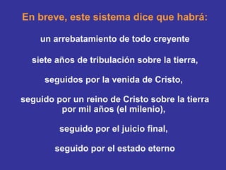 En breve, este sistema dice que habrá: un arrebatamiento de todo creyente siete años de tribulación sobre la tierra,   seguidos por la venida de Cristo,  seguido por un reino de Cristo sobre la tierra por mil años (el milenio),  seguido por el juicio final,  seguido por el estado eterno 