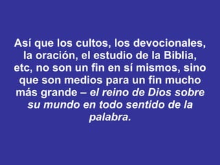 Así que los cultos, los devocionales, la oración, el estudio de la Biblia, etc, no son un fin en sí mismos, sino que son medios para un fin mucho más grande –  el reino de Dios sobre su mundo en todo sentido de la palabra. 