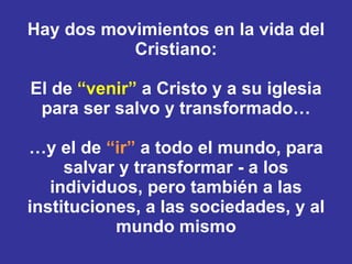 Hay dos movimientos en la vida del Cristiano: El de  “venir”  a Cristo y a su iglesia para ser salvo y transformado… …y el de  “ir”  a todo el mundo, para salvar y transformar - a los individuos, pero también a las instituciones, a las sociedades, y al mundo mismo 