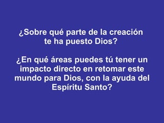 ¿Sobre qué parte de la creación  te ha puesto Dios?  ¿En qué áreas puedes tú tener un impacto directo en retomar este mundo para Dios, con la ayuda del Espíritu Santo? 