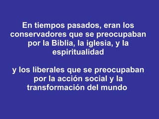 En tiempos pasados, eran los conservadores que se preocupaban por la Biblia, la iglesia, y la espiritualidad y los liberales que se preocupaban por la acción social y la transformación del mundo  