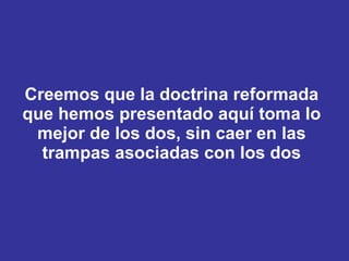 Creemos que la doctrina reformada que hemos presentado aquí toma lo mejor de los dos, sin caer en las trampas asociadas con los dos 