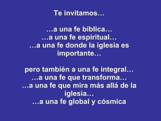Te invitamos… …a una fe bíblica… …a una fe espiritual… …a una fe donde la iglesia es importante… pero también a una fe integral… …a una fe que transforma… …a una fe que mira más allá de la iglesia… …a una fe global y cósmica 