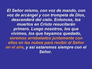 El Señor mismo, con voz de mando, con voz de arcángel y con trompeta de Dios, descenderá del cielo. Entonces, los muertos en Cristo resucitarán primero. ﻿ ﻿ Luego nosotros, los que vivimos, los que hayamos quedado,  seremos arrebatados juntamente con ellos en las nubes para recibir al Señor en el aire , y así estaremos siempre con el Señor.  