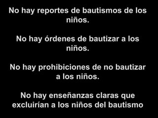 No hay reportes de bautismos de los niños. No hay órdenes de bautizar a los niños. No hay prohibiciones de no bautizar a los niños. No hay enseñanzas claras que excluirían a los niños del bautismo 