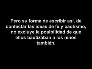 Pero su forma de escribir así, de contectar las ideas de fe y bautismo, no excluye la posibilidad de que ellos bautizaban a los niños también. 