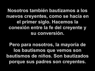 Nosotros también bautizamos a los nuevos creyentes, como se hacía en el primer siglo. Hacemos la conexión entre la fe del creyente y su conversión. Pero para nosotros, la mayoría de los bautismos que vemos son bautismos de niños. Son bautizados porque sus padres son creyentes. 