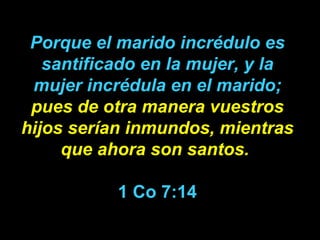 Porque el marido incrédulo es santificado en la mujer, y la mujer incrédula en el marido;  pues de otra manera vuestros hijos serían inmundos,   mientras que ahora son santos.   1 Co 7:14 