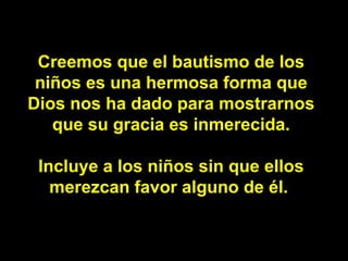 Creemos que el bautismo de los niños es una hermosa forma que Dios nos ha dado para mostrarnos que su gracia es inmerecida. Incluye a los niños sin que ellos merezcan favor alguno de él.  