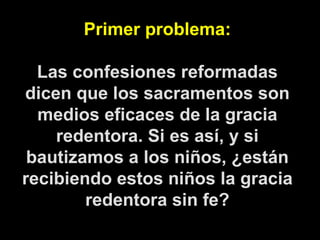 Primer problema: Las confesiones reformadas dicen que los sacramentos son medios eficaces de la gracia redentora. Si es así, y si bautizamos a los niños, ¿están recibiendo estos niños la gracia redentora sin fe? 