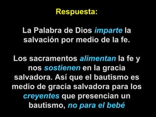 Respuesta: La Palabra de Dios  imparte  la salvación por medio de la fe. Los sacramentos  alimentan  la fe y nos  sostienen  en la gracia salvadora. Así que el bautismo es medio de gracia salvadora para los  creyentes  que presencian un bautismo,  no para el bebé 