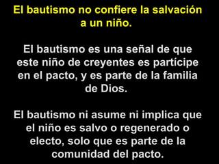 El bautismo no confiere la salvación a un niño.  El bautismo es una señal de que este niño de creyentes es partícipe en el pacto, y es parte de la familia de Dios.  El bautismo ni asume ni implica que el niño es salvo o regenerado o electo, solo que es parte de la comunidad del pacto. 